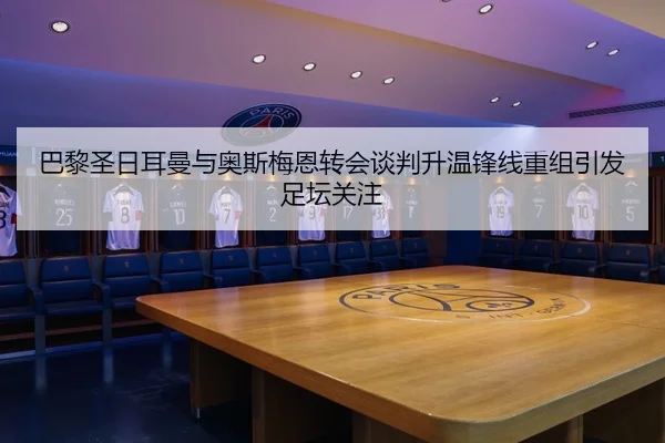 巴黎圣日耳曼与奥斯梅恩转会谈判升温锋线重组引发足坛关注