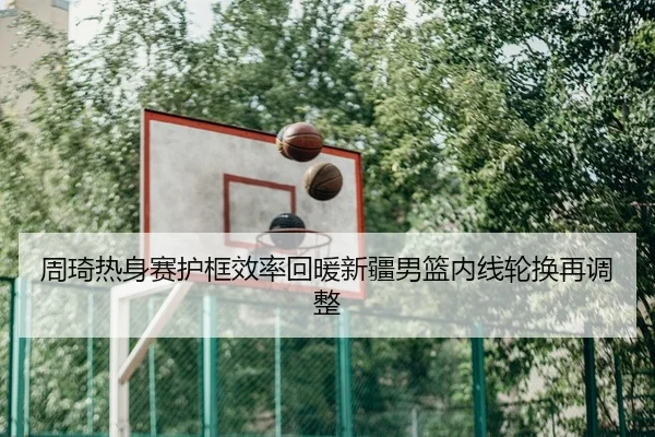 周琦热身赛护框效率回暖新疆男篮内线轮换再调整