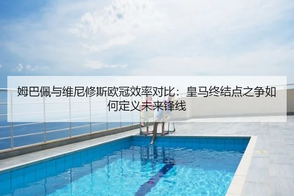 姆巴佩与维尼修斯欧冠效率对比：皇马终结点之争如何定义未来锋线