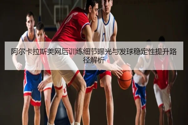 阿尔卡拉斯美网后训练细节曝光与发球稳定性提升路径解析
