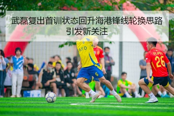 武磊复出首训状态回升海港锋线轮换思路引发新关注